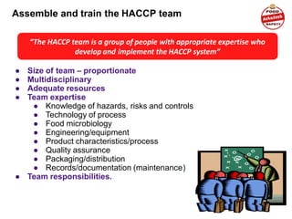 Assemble and train the HACCP team
● Size of team – proportionate
● Multidisciplinary
● Adequate resources
● Team expertise
● Knowledge of hazards, risks and controls
● Technology of process
● Food microbiology
● Engineering/equipment
● Product characteristics/process
● Quality assurance
● Packaging/distribution
● Records/documentation (maintenance)
● Team responsibilities.
“The HACCP team is a group of people with appropriate expertise who
develop and implement the HACCP system”
 