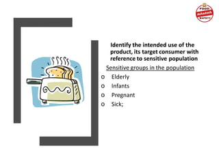 Identify the intended use of the
product, its target consumer with
reference to sensitive population
Sensitive groups in the population
o Elderly
o Infants
o Pregnant
o Sick;
 