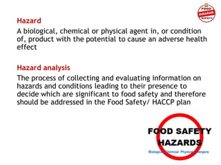 Hazard
A biological, chemical or physical agent in, or condition
of, product with the potential to cause an adverse health
effect
Hazard analysis
The process of collecting and evaluating information on
hazards and conditions leading to their presence to
decide which are significant to food safety and therefore
should be addressed in the Food Safety/ HACCP plan
 