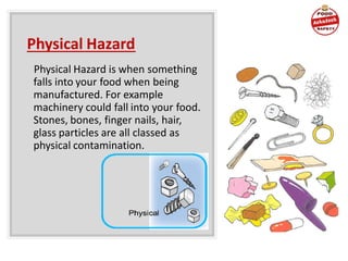 Physical Hazard
Physical Hazard is when something
falls into your food when being
manufactured. For example
machinery could fall into your food.
Stones, bones, finger nails, hair,
glass particles are all classed as
physical contamination.
 