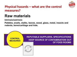 Physical hazards – what are the control
measures?
Raw materials
Intrinsic/extrinsic
Pebbles, snails, stalks, leaves, wood, glass, metal, insects and
rodents, bone/cartilage and hide.
REPUTABLE SUPPLIERS, SPECIFICATIONS
KEEP SOURCE OF CONTAMINATION OUT
OF FOOD ROOMS
CONTROL
MEASURES
 