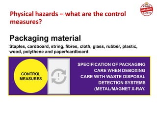 Physical hazards – what are the control
measures?
Packaging material
Staples, cardboard, string, fibres, cloth, glass, rubber, plastic,
wood, polythene and paper/cardboard
SPECIFICATION OF PACKAGING
CARE WHEN DEBOXING
CARE WITH WASTE DISPOSAL
DETECTION SYSTEMS
(METAL/MAGNET X-RAY.
CONTROL
MEASURES
 
