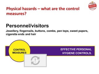 Physical hazards – what are the control
measures?
Personnel/visitors
Jewellery, fingernails, buttons, combs, pen tops, sweet papers,
cigarette ends and hair
EFFECTIVE PERSONAL
HYGIENE CONTROLS.
CONTROL
MEASURES
 