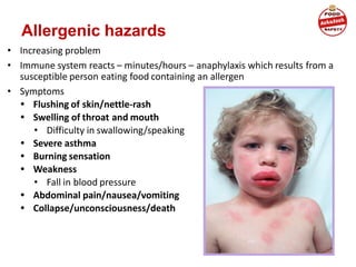 • Increasing problem
• Immune system reacts – minutes/hours – anaphylaxis which results from a
susceptible person eating food containing an allergen
• Symptoms
• Flushing of skin/nettle-rash
• Swelling of throat and mouth
• Difficulty in swallowing/speaking
• Severe asthma
• Burning sensation
• Weakness
• Fall in blood pressure
• Abdominal pain/nausea/vomiting
• Collapse/unconsciousness/death
Allergenic hazards
 