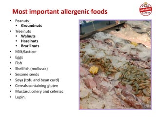 Most important allergenic foods
• Peanuts
• Groundnuts
• Tree nuts
• Walnuts
• Hazelnuts
• Brazil nuts
• Milk/lactose
• Eggs
• Fish
• Shellfish (molluscs)
• Sesame seeds
• Soya (tofu and bean curd)
• Cereals containing gluten
• Mustard, celery and celeriac
• Lupin.
 