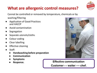 What are allergenic control measures?
Cannot be controlled or removed by temperature, chemicals or by
washing/filtering
● Application of Good Practices
and HACCP
● Avoid contamination
● Segregation
● Separate utensils/cloths
● Colour coding
● Clear labelling
● Effective cleaning
● Staff:
● Handwashing before preparation
● Communication
● Symptoms
● Response. Effective communication
Customer ↔ waiter ↔ chef.
 