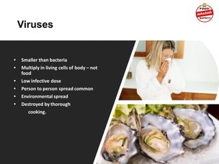 Viruses
• Smaller than bacteria
• Multiply in living cells of body – not
food
• Low infective dose
• Person to person spread common
• Environmental spread
• Destroyed by thorough
cooking.
 