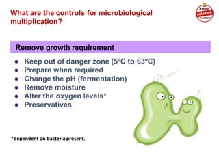 Remove growth requirement
What are the controls for microbiological
multiplication?
● Keep out of danger zone (5ºC to 63ºC)
● Prepare when required
● Change the pH (fermentation)
● Remove moisture
● Alter the oxygen levels*
● Preservatives
*dependent on bacteria present.
 