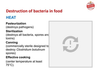 Destruction of bacteria in food
HEAT
Pasteurization
(destroys pathogens)
Sterilization
(destroys all bacteria, spores and
toxins)
Canning
(commercially sterile designed to
destroy Clostridium botulinum
spores)
Effective cooking
(center temperature at least
75°C).
 
