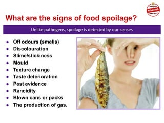 What are the signs of food spoilage?
Unlike pathogens, spoilage is detected by our senses
● Off odours (smells)
● Discolouration
● Slime/stickiness
● Mould
● Texture change
● Taste deterioration
● Pest evidence
● Rancidity
● Blown cans or packs
● The production of gas.
 