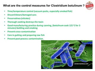 What are the control measures for Clostridium botulinum ?
• Time/temperature control (vacuum packs, especially smoked fish)
• Discard blown/damaged cans
• Preservatives (nitrates)
• Thorough cooking destroys the toxin
• Good manufacturing practice during canning, (botulinum cook 121o
C for 3
minutes) bottling and smoking
• Prevent cross-contamination
• Care in gutting and preparing raw fish
• Prevent post-process contamination.
 