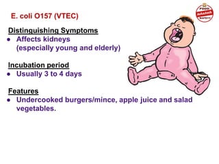 E. coli O157 (VTEC)
Distinguishing Symptoms
● Affects kidneys
(especially young and elderly)
Incubation period
● Usually 3 to 4 days
Features
● Undercooked burgers/mince, apple juice and salad
vegetables.
 