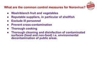 What are the common control measures for Norovirus?
● Wash/blanch fruit and vegetables
● Reputable suppliers, in particular of shellfish
● Exclude ill personnel
● Prevent cross-contamination
● Thorough cooking
● Thorough cleaning and disinfection of contaminated
surfaces (food and non-food) i.e. environmental
decontamination of public areas.
 