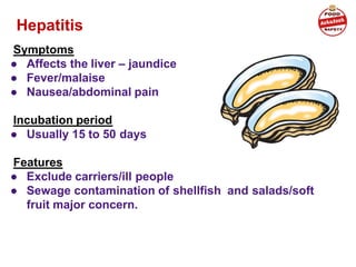 Hepatitis A (virus)
Symptoms
● Affects the liver – jaundice
● Fever/malaise
● Nausea/abdominal pain
Incubation period
● Usually 15 to 50 days
Features
● Exclude carriers/ill people
● Sewage contamination of shellfish and salads/soft
fruit major concern.
 