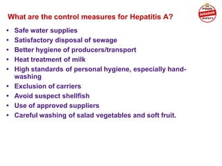 What are the control measures for Hepatitis A?
• Safe water supplies
• Satisfactory disposal of sewage
• Better hygiene of producers/transport
• Heat treatment of milk
• High standards of personal hygiene, especially hand-
washing
• Exclusion of carriers
• Avoid suspect shellfish
• Use of approved suppliers
• Careful washing of salad vegetables and soft fruit.
 