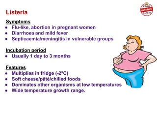 Listeria
Symptoms
● Flu-like, abortion in pregnant women
● Diarrhoea and mild fever
● Septicaemia/meningitis in vulnerable groups
Incubation period
● Usually 1 day to 3 months
Features
● Multiplies in fridge (-2°C)
● Soft cheese/pâté/chilled foods
● Dominates other organisms at low temperatures
● Wide temperature growth range.
 