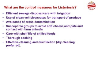 What are the control measures for Listeriosis?
• Efficient sewage disposal/care with irrigation
• Use of clean vehicles/crates for transport of produce
• Avoidance of cross-contamination
• Susceptible groups to avoid soft cheese and pâté and
contact with farm animals
• Care with shelf life of chilled foods
• Thorough cooking
• Effective cleaning and disinfection (dry cleaning
preferred).
 