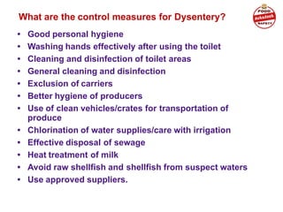 What are the control measures for Dysentery?
• Good personal hygiene
• Washing hands effectively after using the toilet
• Cleaning and disinfection of toilet areas
• General cleaning and disinfection
• Exclusion of carriers
• Better hygiene of producers
• Use of clean vehicles/crates for transportation of
produce
• Chlorination of water supplies/care with irrigation
• Effective disposal of sewage
• Heat treatment of milk
• Avoid raw shellfish and shellfish from suspect waters
• Use approved suppliers.
 