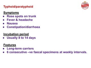 Typhoid/paratyphoid
Symptoms
● Rose spots on trunk
● Fever & headache
● Nausea
● Constipation/diarrhoea
Incubation period
● Usually 8 to 14 days
Features
● Long-term carriers
● 6 consecutive –ve faecal specimens at weekly intervals.
 