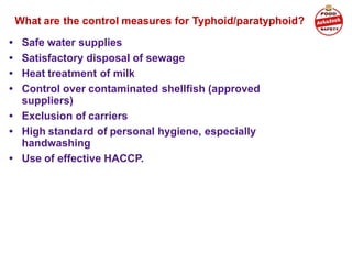 What are the control measures for Typhoid/paratyphoid?
• Safe water supplies
• Satisfactory disposal of sewage
• Heat treatment of milk
• Control over contaminated shellfish (approved
suppliers)
• Exclusion of carriers
• High standard of personal hygiene, especially
handwashing
• Use of effective HACCP.
 