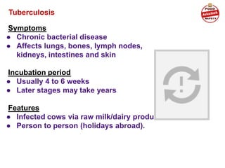 Tuberculosis
Symptoms
● Chronic bacterial disease
● Affects lungs, bones, lymph nodes,
kidneys, intestines and skin
Incubation period
● Usually 4 to 6 weeks
● Later stages may take years
Features
● Infected cows via raw milk/dairy products
● Person to person (holidays abroad).
 