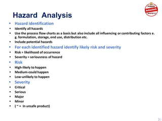 Hazard Analysis
• Hazard identification
• Identify all hazards
• Use the process flow charts as a basis but also include all influencing or contributing factors e.
g. formulation, storage, end use, distribution etc.
• Include potential hazards
• For each identified hazard identify likely risk and severity
• Risk = likelihood of occurrence
• Severity = seriousness of hazard
• Risk
• High-likely to happen
• Medium-could happen
• Low-unlikely to happen
• Severity
• Critical
• Serious
• Major
• Minor
• ( ~ = In unsafe product)
 