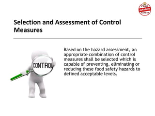 Selection and Assessment of Control
Measures
Based on the hazard assessment, an
appropriate combination of control
measures shall be selected which is
capable of preventing, eliminating or
reducing these food safety hazards to
defined acceptable levels.
 