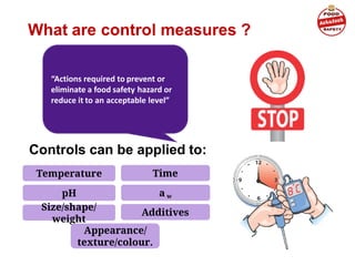 What are control measures ?
“Actions required to prevent or
eliminate a food safety hazard or
reduce it to an acceptable level”
Controls can be applied to:
pH
Temperature
Size/shape/
weight
Time
a w
Additives
Appearance/
texture/colour.
 
