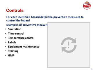 Controls
For each identified hazard detail the preventive measures to
control the hazard
Examples of preventive measures
• Sanitation
• Time control
• Temperature control
• Labels
• Equipment maintenance
• Training
• GMP
 