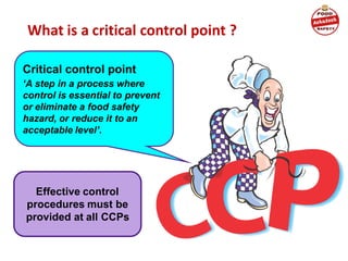 What is a critical control point ?
Critical control point
‘A step in a process where
control is essential to prevent
or eliminate a food safety
hazard, or reduce it to an
acceptable level’.
Effective control
procedures must be
provided at all CCPs
 