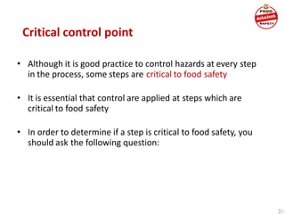 Critical control point
• Although it is good practice to control hazards at every step
in the process, some steps are critical to food safety
• It is essential that control are applied at steps which are
critical to food safety
• In order to determine if a step is critical to food safety, you
should ask the following question:
 