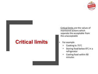 Critical limits are the values of
monitored actions which
separate the acceptable from
the unacceptable
• For example
• Cooking to 75°C
• Storing food below 8°C in a
refrigerator
• Cooling food within 90
minutes
 