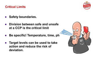 Critical Limits
● Safety boundaries.
● Division between safe and unsafe
at a CCP is the critical limit
● Be specific! Temperature, time, ph
● Target levels can be used to take
action and reduce the risk of
deviation.
 