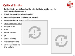 Critical limits
• Critical limits are defined as the criteria that must be met for
each preventive measure
• Should be meaningful and realistic
• Are used to reduce or eliminate hazards
• Need to validate the critical limit
• Critical limits include:
• Temperature
• Time
• Moisture level
• pH
• Water activity
• Available chlorine
• Visual appearances
and texture
 
