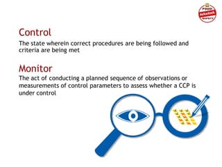 Control
The state wherein correct procedures are being followed and
criteria are being met
Monitor
The act of conducting a planned sequence of observations or
measurements of control parameters to assess whether a CCP is
under control
 