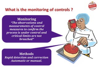 Monitoring
“The observations and
measurements of control
measures to conﬁrm the
process is under control and
critical limits are not
breached”
What is the monitoring of controls ?
Methods
Rapid detection and correction
Automatic or manual.
 