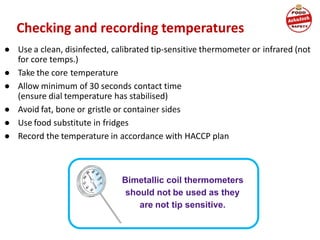 Checking and recording temperatures
● Use a clean, disinfected, calibrated tip-sensitive thermometer or infrared (not
for core temps.)
● Take the core temperature
● Allow minimum of 30 seconds contact time
(ensure dial temperature has stabilised)
● Avoid fat, bone or gristle or container sides
● Use food substitute in fridges
● Record the temperature in accordance with HACCP plan
Bimetallic coil thermometers
should not be used as they
are not tip sensitive.
 