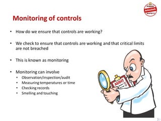Monitoring of controls
• How do we ensure that controls are working?
• We check to ensure that controls are working and that critical limits
are not breached
• This is known as monitoring
• Monitoring can involve
• Observation/inspection/audit
• Measuring temperatures or time
• Checking records
• Smelling and touching
 