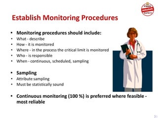 • Monitoring procedures should include:
• What - describe
• How - it is monitored
• Where - in the process the critical limit is monitored
• Who - is responsible
• When - continuous, scheduled, sampling
• Sampling
• Attribute sampling
• Must be statistically sound
• Continuous monitoring (100 %) is preferred where feasible -
most reliable
Establish Monitoring Procedures
 