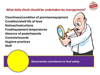What daily check should be undertaken by management?
Cleanliness/condition of premises/equipment
Condition/shelf life of food
Notices/instructions
Food/equipment temperatures
Absence of pests/hazards
Controls/records
Hygiene practices
Staff
Demonstrate commitment to food safety.
 