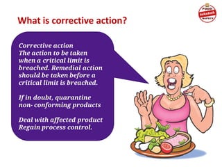 What is corrective action?
Corrective action
The action to be taken
when a critical limit is
breached. Remedial action
should be taken before a
critical limit is breached.
If in doubt, quarantine
non- conforming products
Deal with affected product
Regain process control.
 