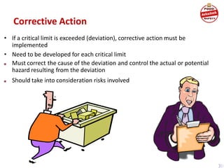 Corrective Action
• If a critical limit is exceeded (deviation), corrective action must be
implemented
• Need to be developed for each critical limit
■ Must correct the cause of the deviation and control the actual or potential
hazard resulting from the deviation
■ Should take into consideration risks involved
 