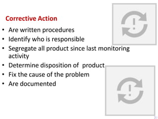 Corrective Action
• Are written procedures
• Identify who is responsible
• Segregate all product since last monitoring
activity
• Determine disposition of product
• Fix the cause of the problem
• Are documented
 