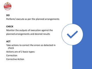 DO
Perform/ execute as per the planned arrangements
CHECK
Monitor the outputs of execution against the
planned arrangements and desired results
ACT
Take actions to correct the errors as detected in
check
Actions are of 2 basic types:
Correction
Corrective Action
 