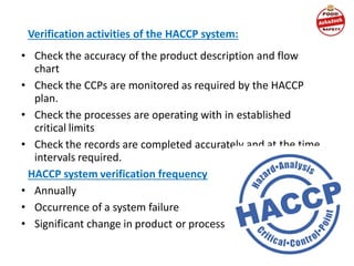 Verification activities of the HACCP system:
• Check the accuracy of the product description and flow
chart
• Check the CCPs are monitored as required by the HACCP
plan.
• Check the processes are operating with in established
critical limits
• Check the records are completed accurately and at the time
intervals required.
HACCP system verification frequency
• Annually
• Occurrence of a system failure
• Significant change in product or process
 