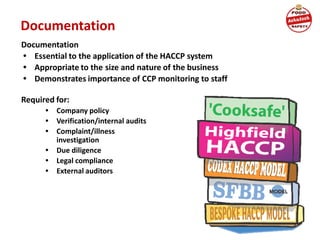 Documentation
Documentation
• Essential to the application of the HACCP system
• Appropriate to the size and nature of the business
• Demonstrates importance of CCP monitoring to staff
Required for:
• Company policy
• Verification/internal audits
• Complaint/illness
investigation
• Due diligence
• Legal compliance
• External auditors
 