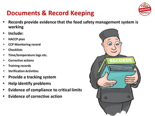 Documents & Record Keeping
• Records provide evidence that the food safety management system is
working
• Include:
• HACCP plan
• CCP Monitoring record
• Checklists
• Time/temperature logs etc.
• Corrective actions
• Training records
• Verification Activities
• Provide a tracking system
• Help identify problems
• Evidence of compliance to critical limits
• Evidence of corrective action
 