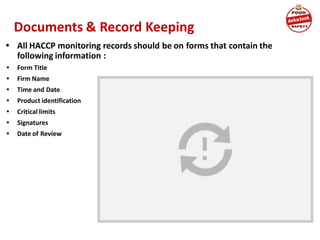 Documents & Record Keeping
• All HACCP monitoring records should be on forms that contain the
following information :
• Form Title
• Firm Name
• Time and Date
• Product identification
• Critical limits
• Signatures
• Date of Review
 