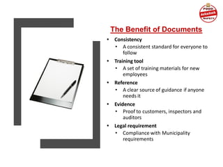 The Benefit of Documents
• Consistency
• A consistent standard for everyone to
follow
• Training tool
• A set of training materials for new
employees
• Reference
• A clear source of guidance if anyone
needs it
• Evidence
• Proof to customers, inspectors and
auditors
• Legal requirement
• Compliance with Municipality
requirements
 