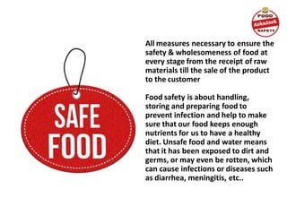 All measures necessary to ensure the
safety & wholesomeness of food at
every stage from the receipt of raw
materials till the sale of the product
to the customer
Food safety is about handling,
storing and preparing food to
prevent infection and help to make
sure that our food keeps enough
nutrients for us to have a healthy
diet. Unsafe food and water means
that it has been exposed to dirt and
germs, or may even be rotten, which
can cause infections or diseases such
as diarrhea, meningitis, etc..
 